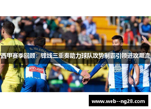 西甲赛季回顾：锋线三重奏助力球队攻势制霸引领进攻潮流