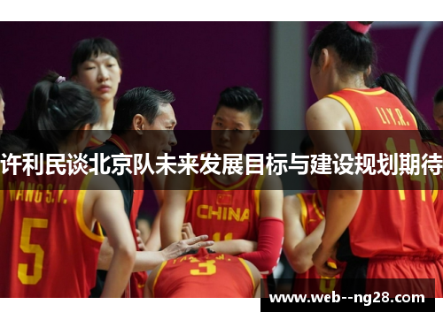 许利民谈北京队未来发展目标与建设规划期待