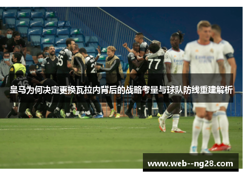 皇马为何决定更换瓦拉内背后的战略考量与球队防线重建解析