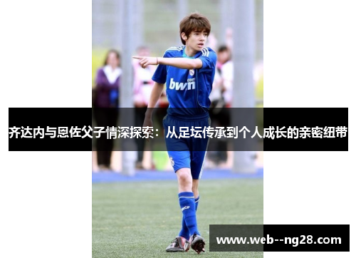 齐达内与恩佐父子情深探索：从足坛传承到个人成长的亲密纽带