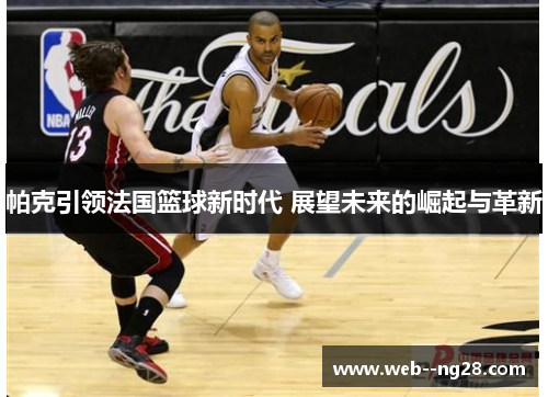 帕克引领法国篮球新时代 展望未来的崛起与革新