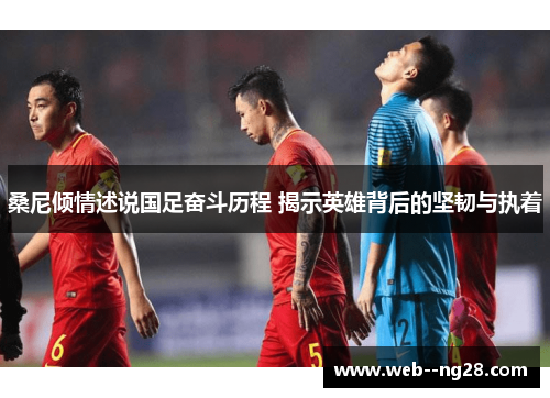 桑尼倾情述说国足奋斗历程 揭示英雄背后的坚韧与执着