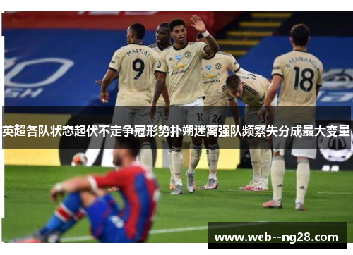 英超各队状态起伏不定争冠形势扑朔迷离强队频繁失分成最大变量